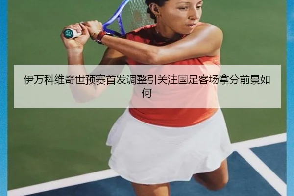 伊万科维奇世预赛首发调整引关注国足客场拿分前景如何